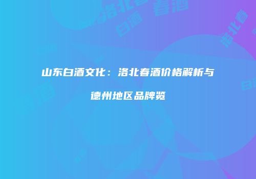 山东白酒文化：洛北春酒价格解析与德州地区品牌览