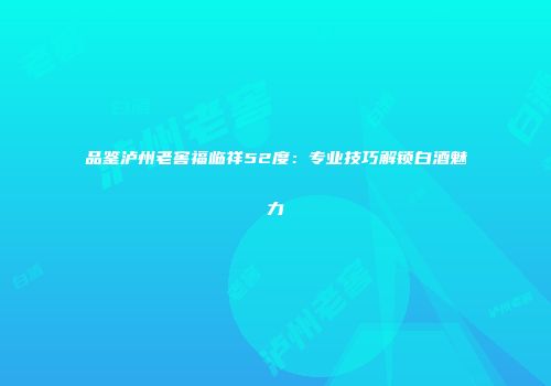品鉴泸州老窖福临祥52度：专业技巧解锁白酒魅力