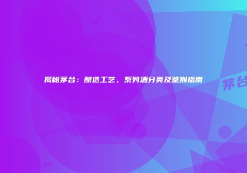 揭秘茅台：酿造工艺、系列酒分类及鉴别指南