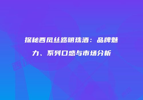 探秘西凤丝路明珠酒：品牌魅力、系列口感与市场分析