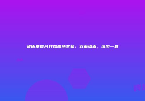 肯德基夏日炸鸡啤酒套餐：双重惊喜，清凉一夏