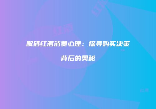 解码红酒消费心理：探寻购买决策背后的奥秘