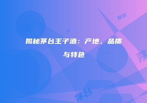 揭秘茅台王子酒：产地、品质与特色