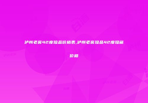 泸州老窖42度珍品价格表,泸州老窖珍品42度珍藏价格