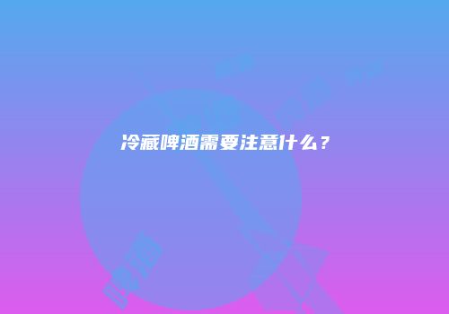 冷藏啤酒需要注意什么？
