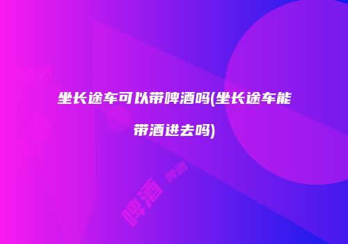坐长途车可以带啤酒吗(坐长途车能带酒进去吗)