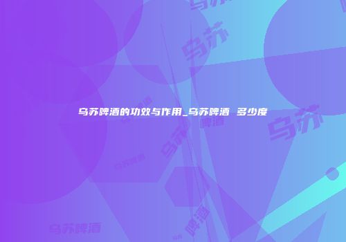 乌苏啤酒的功效与作用_乌苏啤酒 多少度