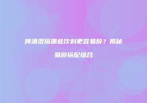 啤酒混搭哪些饮料更容易醉？揭秘易醉搭配组合