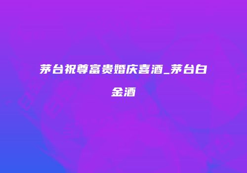 茅台祝尊富贵婚庆喜酒_茅台白金酒