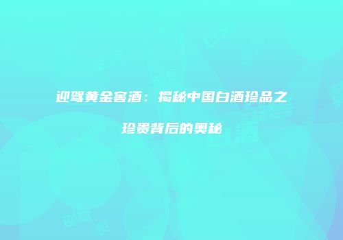 迎驾黄金窖酒：揭秘中国白酒珍品之珍贵背后的奥秘