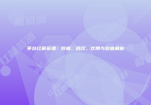茅台红葡萄酒：价格、档次、饮用与价值解析