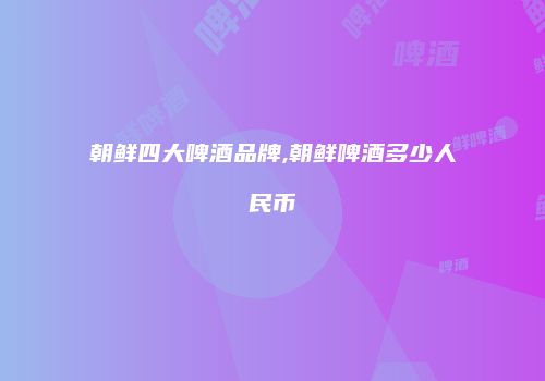 朝鲜四大啤酒品牌,朝鲜啤酒多少人民币