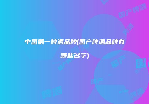 中国第一啤酒品牌(国产啤酒品牌有哪些名字)
