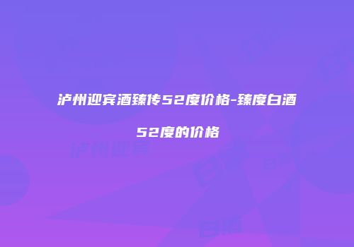 泸州迎宾酒臻传52度价格-臻度白酒52度的价格