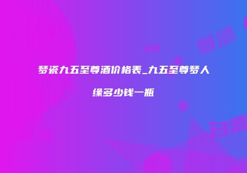 梦瓷九五至尊酒价格表_九五至尊梦人缘多少钱一瓶