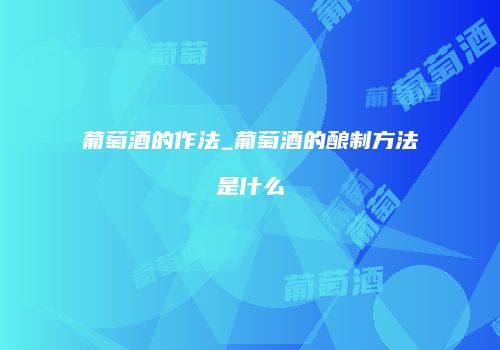 葡萄酒的作法_葡萄酒的酿制方法是什么