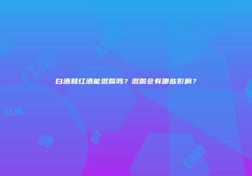 白酒和红酒能混喝吗？混喝会有哪些影响？