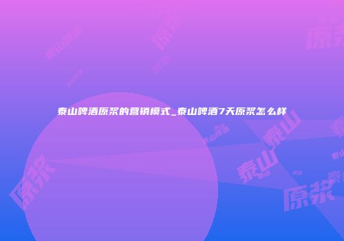 泰山啤酒原浆的营销模式_泰山啤酒7天原浆怎么样