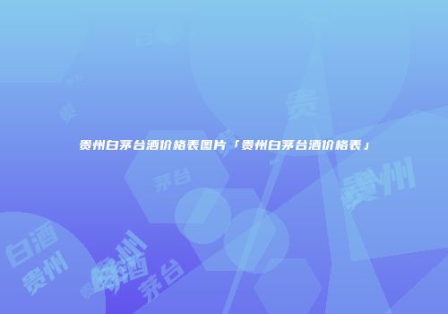贵州白茅台酒价格表图片「贵州白茅台酒价格表」