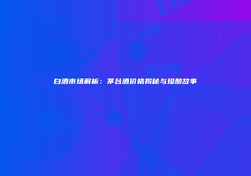 白酒市场解析：茅台酒价格揭秘与珍酿故事