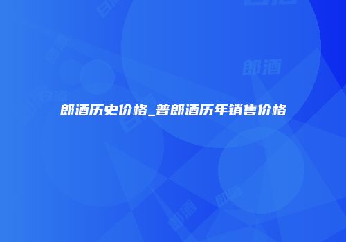 郎酒历史价格_普郎酒历年销售价格