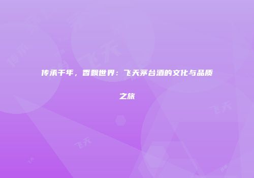 传承千年，香飘世界：飞天茅台酒的文化与品质之旅