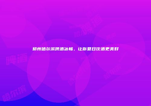 邳州哈尔滨啤酒冰畅，让你夏日饮酒更美好