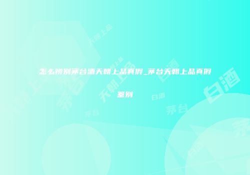 怎么辨别茅台酒天朝上品真假_茅台天朝上品真假鉴别