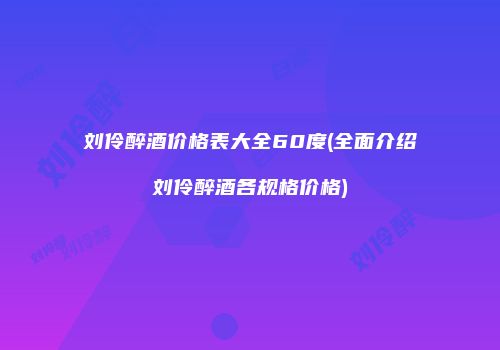 刘伶醉酒价格表大全60度(全面介绍刘伶醉酒各规格价格)