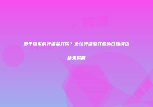 哪个国家的啤酒最好喝？全球啤酒爱好者的口味调查结果揭晓