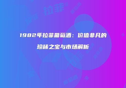 1982年拉菲葡萄酒：价值非凡的珍稀之宝与市场解析