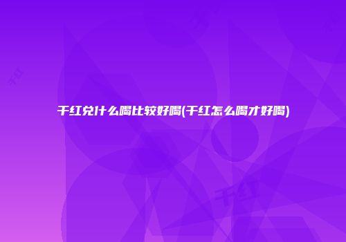 干红兑什么喝比较好喝(干红怎么喝才好喝)