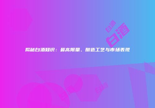 揭秘白酒知识：最高限量、酿造工艺与市场表现