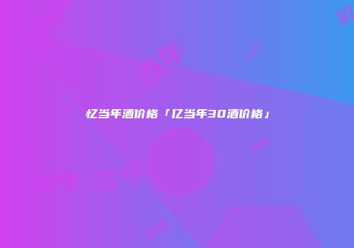 忆当年酒价格「亿当年30酒价格」