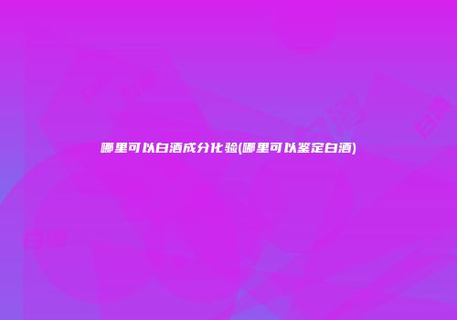 哪里可以白酒成分化验(哪里可以鉴定白酒)