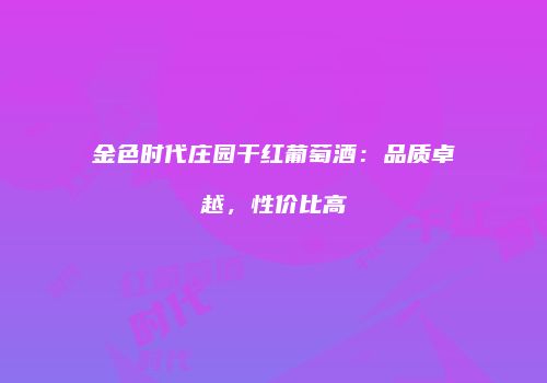 金色时代庄园干红葡萄酒：品质卓越，性价比高