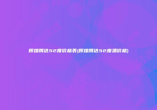 辉煌腾达52度价格表(辉煌腾达52度酒价格)