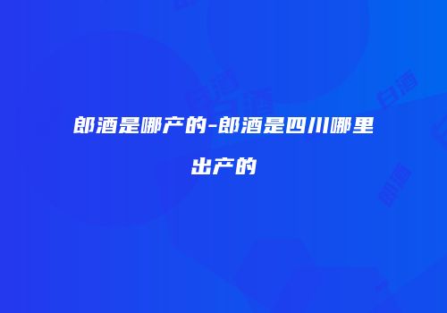 郎酒是哪产的-郎酒是四川哪里出产的