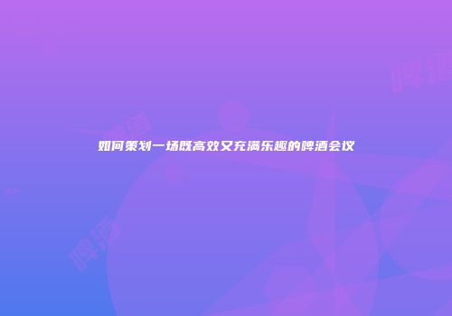 如何策划一场既高效又充满乐趣的啤酒会议