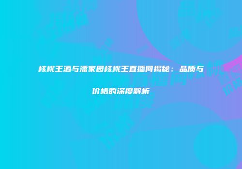 核桃王酒与潘家园核桃王直播间揭秘：品质与价格的深度解析