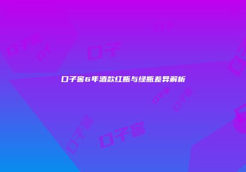 口子窖6年酒款红瓶与绿瓶差异解析