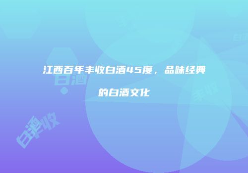 江西百年丰收白酒45度，品味经典的白酒文化