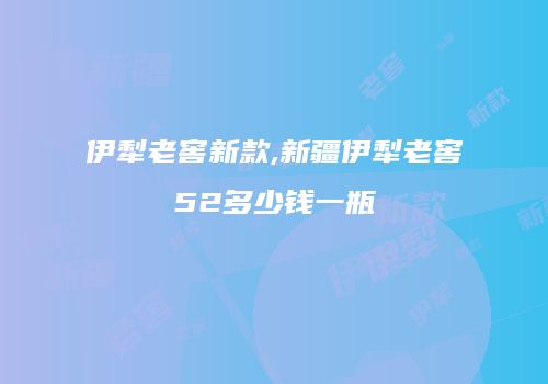 伊犁老窖新款,新疆伊犁老窖52多少钱一瓶