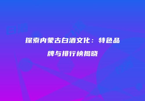探索内蒙古白酒文化：特色品牌与排行榜揭晓