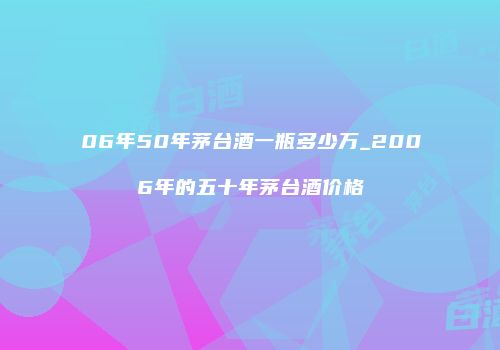 06年50年茅台酒一瓶多少万_2006年的五十年茅台酒价格