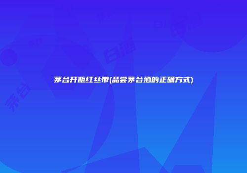 茅台开瓶红丝带(品尝茅台酒的正确方式)