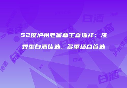 52度泸州老窖尊王喜瑞祥：浓香型白酒佳选，多重场合首选