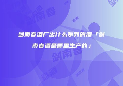 剑南春酒厂出什么系列的酒「剑南春酒是哪里生产的」