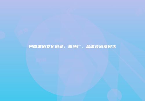 河南啤酒文化概览：啤酒厂、品牌及消费现状