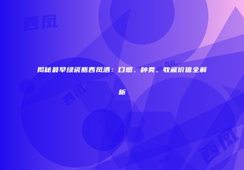 揭秘最早绿瓷瓶西凤酒：口感、种类、收藏价值全解析
